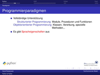 Python                            OOP                      PyDev                           Fazit

Paradigmen



Programmierparadigmen
                 Vollständige Unterstützung
                     Strukturierter Programmierung Module, Prozeduren und Funktionen
                 Objektorientierter Programmierung Klassen, Vererbung, spezielle
                                                   Methoden...
                 Es gibt Spracheigenschaften aus




David Robakowski                                                            Fachhochschule Wedel
Python & PyDev
 