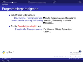 Python                            OOP                      PyDev                           Fazit

Paradigmen



Programmierparadigmen
                 Vollständige Unterstützung
                     Strukturierter Programmierung Module, Prozeduren und Funktionen
                 Objektorientierter Programmierung Klassen, Vererbung, spezielle
                                                   Methoden...
                 Es gibt Spracheigenschaften aus
                     Funktionaler Programmierung Funktionen, Blöcke, Rekursion,
                                                 Listen...




David Robakowski                                                            Fachhochschule Wedel
Python & PyDev
 