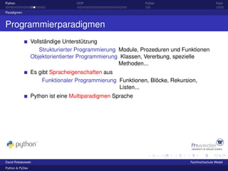 Python                            OOP                      PyDev                           Fazit

Paradigmen



Programmierparadigmen
                 Vollständige Unterstützung
                     Strukturierter Programmierung Module, Prozeduren und Funktionen
                 Objektorientierter Programmierung Klassen, Vererbung, spezielle
                                                   Methoden...
                 Es gibt Spracheigenschaften aus
                     Funktionaler Programmierung Funktionen, Blöcke, Rekursion,
                                                 Listen...
                 Python ist eine Multiparadigmen Sprache




David Robakowski                                                            Fachhochschule Wedel
Python & PyDev
 