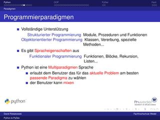 Python                            OOP                       PyDev                           Fazit

Paradigmen



Programmierparadigmen
                 Vollständige Unterstützung
                     Strukturierter Programmierung Module, Prozeduren und Funktionen
                 Objektorientierter Programmierung Klassen, Vererbung, spezielle
                                                   Methoden...
                 Es gibt Spracheigenschaften aus
                     Funktionaler Programmierung Funktionen, Blöcke, Rekursion,
                                                 Listen...
                 Python ist eine Multiparadigmen Sprache
                     erlaubt dem Benutzer das für das aktuelle Problem am besten
                     passende Paradigma zu wählen
                     der Benutzer kann mixen




David Robakowski                                                             Fachhochschule Wedel
Python & PyDev
 