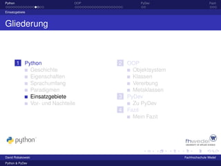 Python                        OOP          PyDev                      Fazit

Einsatzgebiete



Gliederung



         1 Python                   2 OOP
             Geschichte                 Objektsystem
             Eigenschaften              Klassen
             Sprachumfang               Vererbung
             Paradigmen                 Metaklassen
             Einsatzgebiete         3 PyDev
             Vor- und Nachteile         Zu PyDev
                                    4 Fazit
                                        Mein Fazit




David Robakowski                                       Fachhochschule Wedel
Python & PyDev
 