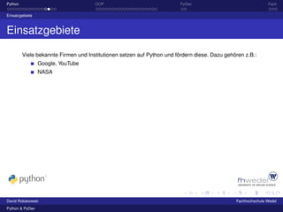 Python                                OOP                                PyDev                                Fazit

Einsatzgebiete



Einsatzgebiete

         Viele bekannte Firmen und Institutionen setzen auf Python und fördern diese. Dazu gehören z.B.:
                 Google, YouTube
                 NASA




David Robakowski                                                                               Fachhochschule Wedel
Python & PyDev
 