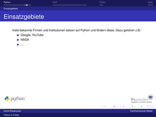 Python                                OOP                                PyDev                                Fazit

Einsatzgebiete



Einsatzgebiete

         Viele bekannte Firmen und Institutionen setzen auf Python und fördern diese. Dazu gehören z.B.:
                 Google, YouTube
                 NASA
                 ...




David Robakowski                                                                               Fachhochschule Wedel
Python & PyDev
 