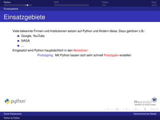 Python                                OOP                                PyDev                                   Fazit

Einsatzgebiete



Einsatzgebiete

         Viele bekannte Firmen und Institutionen setzen auf Python und fördern diese. Dazu gehören z.B.:
                 Google, YouTube
                 NASA
                 ...
         Eingesetzt wird Python hauptsächlich in den Bereichen:
                           Prototyping Mit Python lassen sich sehr schnell Prototypen erstellen




David Robakowski                                                                                  Fachhochschule Wedel
Python & PyDev
 