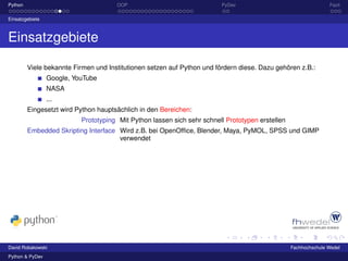 Python                                OOP                                PyDev                                   Fazit

Einsatzgebiete



Einsatzgebiete

         Viele bekannte Firmen und Institutionen setzen auf Python und fördern diese. Dazu gehören z.B.:
                 Google, YouTube
                 NASA
                 ...
         Eingesetzt wird Python hauptsächlich in den Bereichen:
                           Prototyping Mit Python lassen sich sehr schnell Prototypen erstellen
         Embedded Skripting Interface Wird z.B. bei OpenOfﬁce, Blender, Maya, PyMOL, SPSS und GIMP
                                      verwendet




David Robakowski                                                                                  Fachhochschule Wedel
Python & PyDev
 