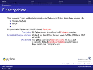 Python                                OOP                                PyDev                                   Fazit

Einsatzgebiete



Einsatzgebiete

         Viele bekannte Firmen und Institutionen setzen auf Python und fördern diese. Dazu gehören z.B.:
                 Google, YouTube
                 NASA
                 ...
         Eingesetzt wird Python hauptsächlich in den Bereichen:
                           Prototyping Mit Python lassen sich sehr schnell Prototypen erstellen
         Embedded Skripting Interface Wird z.B. bei OpenOfﬁce, Blender, Maya, PyMOL, SPSS und GIMP
                                      verwendet
                          Web-Umfeld Hier gibt es zahlreiche Web-Frameworks mit denen sich
                                     in kürzester Zeit gut skalierbare Websites erstellen lassen.
                                     Dazu zählen etwa Frameworks wie:




David Robakowski                                                                                  Fachhochschule Wedel
Python & PyDev
 