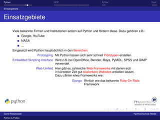 Python                                OOP                                PyDev                                   Fazit

Einsatzgebiete



Einsatzgebiete

         Viele bekannte Firmen und Institutionen setzen auf Python und fördern diese. Dazu gehören z.B.:
                 Google, YouTube
                 NASA
                 ...
         Eingesetzt wird Python hauptsächlich in den Bereichen:
                           Prototyping Mit Python lassen sich sehr schnell Prototypen erstellen
         Embedded Skripting Interface Wird z.B. bei OpenOfﬁce, Blender, Maya, PyMOL, SPSS und GIMP
                                      verwendet
                          Web-Umfeld Hier gibt es zahlreiche Web-Frameworks mit denen sich
                                     in kürzester Zeit gut skalierbare Websites erstellen lassen.
                                     Dazu zählen etwa Frameworks wie:
                                                    Django Ähnlich wie das bekannte Ruby On Rails
                                                           Framework




David Robakowski                                                                                  Fachhochschule Wedel
Python & PyDev
 