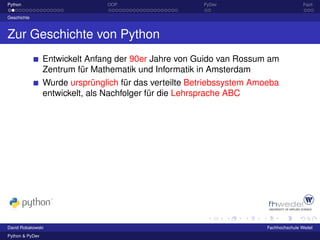 Python                          OOP                     PyDev                          Fazit

Geschichte



Zur Geschichte von Python
                 Entwickelt Anfang der 90er Jahre von Guido van Rossum am
                 Zentrum für Mathematik und Informatik in Amsterdam
                 Wurde ursprünglich für das verteilte Betriebssystem Amoeba
                 entwickelt, als Nachfolger für die Lehrsprache ABC




David Robakowski                                                        Fachhochschule Wedel
Python & PyDev
 