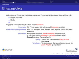 Python                                OOP                                PyDev                                   Fazit

Einsatzgebiete



Einsatzgebiete

         Viele bekannte Firmen und Institutionen setzen auf Python und fördern diese. Dazu gehören z.B.:
                 Google, YouTube
                 NASA
                 ...
         Eingesetzt wird Python hauptsächlich in den Bereichen:
                           Prototyping Mit Python lassen sich sehr schnell Prototypen erstellen
         Embedded Skripting Interface Wird z.B. bei OpenOfﬁce, Blender, Maya, PyMOL, SPSS und GIMP
                                      verwendet
                          Web-Umfeld Hier gibt es zahlreiche Web-Frameworks mit denen sich
                                     in kürzester Zeit gut skalierbare Websites erstellen lassen.
                                     Dazu zählen etwa Frameworks wie:
                                                   Django Ähnlich wie das bekannte Ruby On Rails
                                                          Framework
                                               TurboGears Vergleichbar mit Django, soll jedoch besser für
                                                          große Projekte geeignet sein




David Robakowski                                                                                  Fachhochschule Wedel
Python & PyDev
 