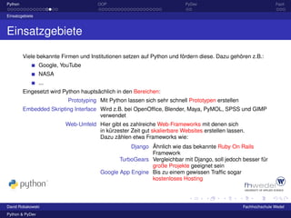 Python                                OOP                                PyDev                                   Fazit

Einsatzgebiete



Einsatzgebiete

         Viele bekannte Firmen und Institutionen setzen auf Python und fördern diese. Dazu gehören z.B.:
                 Google, YouTube
                 NASA
                 ...
         Eingesetzt wird Python hauptsächlich in den Bereichen:
                           Prototyping Mit Python lassen sich sehr schnell Prototypen erstellen
         Embedded Skripting Interface Wird z.B. bei OpenOfﬁce, Blender, Maya, PyMOL, SPSS und GIMP
                                      verwendet
                          Web-Umfeld Hier gibt es zahlreiche Web-Frameworks mit denen sich
                                     in kürzester Zeit gut skalierbare Websites erstellen lassen.
                                     Dazu zählen etwa Frameworks wie:
                                                  Django Ähnlich wie das bekannte Ruby On Rails
                                                         Framework
                                              TurboGears Vergleichbar mit Django, soll jedoch besser für
                                                         große Projekte geeignet sein
                                       Google App Engine Bis zu einem gewissen Trafﬁc sogar
                                                         kostenloses Hosting



David Robakowski                                                                                  Fachhochschule Wedel
Python & PyDev
 