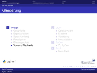 Python                        OOP          PyDev                      Fazit

Vor- und Nachteile



Gliederung



         1 Python                   2 OOP
             Geschichte                 Objektsystem
             Eigenschaften              Klassen
             Sprachumfang               Vererbung
             Paradigmen                 Metaklassen
             Einsatzgebiete         3 PyDev
             Vor- und Nachteile         Zu PyDev
                                    4 Fazit
                                        Mein Fazit




David Robakowski                                       Fachhochschule Wedel
Python & PyDev
 