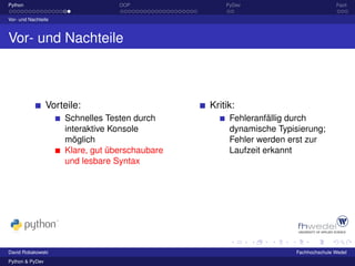 Python                            OOP               PyDev                           Fazit

Vor- und Nachteile



Vor- und Nachteile



                 Vorteile:                      Kritik:
                     Schnelles Testen durch          Fehleranfällig durch
                     interaktive Konsole             dynamische Typisierung;
                     möglich                         Fehler werden erst zur
                     Klare, gut überschaubare        Laufzeit erkannt
                     und lesbare Syntax




David Robakowski                                                     Fachhochschule Wedel
Python & PyDev
 