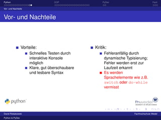 Python                            OOP               PyDev                          Fazit

Vor- und Nachteile



Vor- und Nachteile



                 Vorteile:                      Kritik:
                     Schnelles Testen durch          Fehleranfällig durch
                     interaktive Konsole             dynamische Typisierung;
                     möglich                         Fehler werden erst zur
                     Klare, gut überschaubare        Laufzeit erkannt
                     und lesbare Syntax              Es werden
                                                     Sprachelemente wie z.B.
                                                     switch oder do-while
                                                     vermisst




David Robakowski                                                    Fachhochschule Wedel
Python & PyDev
 