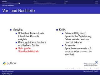 Python                            OOP               PyDev                          Fazit

Vor- und Nachteile



Vor- und Nachteile



                 Vorteile:                      Kritik:
                     Schnelles Testen durch          Fehleranfällig durch
                     interaktive Konsole             dynamische Typisierung;
                     möglich                         Fehler werden erst zur
                     Klare, gut überschaubare        Laufzeit erkannt
                     und lesbare Syntax              Es werden
                     Sehr große                      Sprachelemente wie z.B.
                     Standardbibliothek              switch oder do-while
                                                     vermisst




David Robakowski                                                    Fachhochschule Wedel
Python & PyDev
 