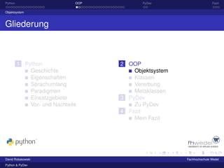 Python                        OOP          PyDev                      Fazit

Objektsystem



Gliederung



         1 Python                   2 OOP
             Geschichte                 Objektsystem
             Eigenschaften              Klassen
             Sprachumfang               Vererbung
             Paradigmen                 Metaklassen
             Einsatzgebiete         3 PyDev
             Vor- und Nachteile         Zu PyDev
                                    4 Fazit
                                        Mein Fazit




David Robakowski                                       Fachhochschule Wedel
Python & PyDev
 