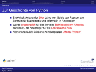 Python                          OOP                     PyDev                          Fazit

Geschichte



Zur Geschichte von Python
                 Entwickelt Anfang der 90er Jahre von Guido van Rossum am
                 Zentrum für Mathematik und Informatik in Amsterdam
                 Wurde ursprünglich für das verteilte Betriebssystem Amoeba
                 entwickelt, als Nachfolger für die Lehrsprache ABC
                 Namensherkunft: Britische Komikergruppe „Monty Python“




David Robakowski                                                        Fachhochschule Wedel
Python & PyDev
 
