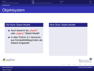Python                            OOP                    PyDev                           Fazit

Objektsystem



Objektsystem


     Old-Style Objekt-Modell                    New-Style Objekt-Modell

               Auch bekannt als „classic“
               oder „legacy“ Objekt-Modell
               In allen Python 2.x Versionen
               aus Kompatibilitätsgründen als
               Default eingestellt




David Robakowski                                                          Fachhochschule Wedel
Python & PyDev
 