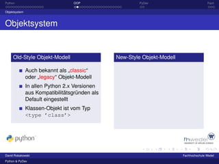 Python                            OOP                    PyDev                           Fazit

Objektsystem



Objektsystem


     Old-Style Objekt-Modell                    New-Style Objekt-Modell

               Auch bekannt als „classic“
               oder „legacy“ Objekt-Modell
               In allen Python 2.x Versionen
               aus Kompatibilitätsgründen als
               Default eingestellt
               Klassen-Objekt ist vom Typ
               <type ’class’>




David Robakowski                                                          Fachhochschule Wedel
Python & PyDev
 