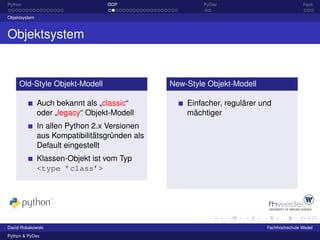 Python                            OOP                    PyDev                           Fazit

Objektsystem



Objektsystem


     Old-Style Objekt-Modell                    New-Style Objekt-Modell

               Auch bekannt als „classic“           Einfacher, regulärer und
               oder „legacy“ Objekt-Modell          mächtiger
               In allen Python 2.x Versionen
               aus Kompatibilitätsgründen als
               Default eingestellt
               Klassen-Objekt ist vom Typ
               <type ’class’>




David Robakowski                                                          Fachhochschule Wedel
Python & PyDev
 