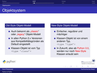 Python                            OOP                    PyDev                            Fazit

Objektsystem



Objektsystem


     Old-Style Objekt-Modell                    New-Style Objekt-Modell

               Auch bekannt als „classic“           Einfacher, regulärer und
               oder „legacy“ Objekt-Modell          mächtiger
               In allen Python 2.x Versionen        Klassen-Objekt ist von einem
               aus Kompatibilitätsgründen als       anderen Typ,
               Default eingestellt                  <type ’type’>
               Klassen-Objekt ist vom Typ           In Zukunft, also ab Python 3.0,
               <type ’class’>                       werden nur noch New-Style
                                                    Klassen erlaubt sein




David Robakowski                                                           Fachhochschule Wedel
Python & PyDev
 