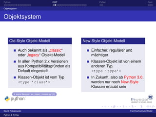 Python                                           OOP            PyDev                            Fazit

Objektsystem



Objektsystem


     Old-Style Objekt-Modell                           New-Style Objekt-Modell

               Auch bekannt als „classic“                  Einfacher, regulärer und
               oder „legacy“ Objekt-Modell                 mächtiger
               In allen Python 2.x Versionen               Klassen-Objekt ist von einem
               aus Kompatibilitätsgründen als              anderen Typ,
               Default eingestellt                         <type ’type’>
               Klassen-Objekt ist vom Typ                  In Zukunft, also ab Python 3.0,
               <type ’class’>                              werden nur noch New-Style
                                                           Klassen erlaubt sein
           siehe Beispiel: „ex_object_models.py“ [4]




David Robakowski                                                                  Fachhochschule Wedel
Python & PyDev
 