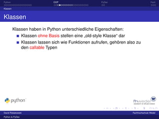 Python                           OOP                      PyDev                          Fazit

Klassen



Klassen
          Klassen haben in Python unterschiedliche Eigenschaften:
                 Klassen ohne Basis stellen eine „old-style Klasse“ dar
                 Klassen lassen sich wie Funktionen aufrufen, gehören also zu
                 den callable Typen




David Robakowski                                                          Fachhochschule Wedel
Python & PyDev
 