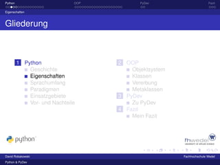 Python                        OOP          PyDev                      Fazit

Eigenschaften



Gliederung



         1 Python                   2 OOP
             Geschichte                 Objektsystem
             Eigenschaften              Klassen
             Sprachumfang               Vererbung
             Paradigmen                 Metaklassen
             Einsatzgebiete         3 PyDev
             Vor- und Nachteile         Zu PyDev
                                    4 Fazit
                                        Mein Fazit




David Robakowski                                       Fachhochschule Wedel
Python & PyDev
 