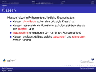 Python                           OOP                      PyDev                          Fazit

Klassen



Klassen
          Klassen haben in Python unterschiedliche Eigenschaften:
                 Klassen ohne Basis stellen eine „old-style Klasse“ dar
                 Klassen lassen sich wie Funktionen aufrufen, gehören also zu
                 den callable Typen
                 Instanzierung erfolgt durch den Aufruf des Klassennamens
                 Klassen besitzen Attribute welche „gebunden“ und referenziert
                 werden können




David Robakowski                                                          Fachhochschule Wedel
Python & PyDev
 