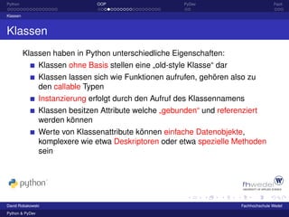 Python                           OOP                      PyDev                          Fazit

Klassen



Klassen
          Klassen haben in Python unterschiedliche Eigenschaften:
                 Klassen ohne Basis stellen eine „old-style Klasse“ dar
                 Klassen lassen sich wie Funktionen aufrufen, gehören also zu
                 den callable Typen
                 Instanzierung erfolgt durch den Aufruf des Klassennamens
                 Klassen besitzen Attribute welche „gebunden“ und referenziert
                 werden können
                 Werte von Klassenattribute können einfache Datenobjekte,
                 komplexere wie etwa Deskriptoren oder etwa spezielle Methoden
                 sein




David Robakowski                                                          Fachhochschule Wedel
Python & PyDev
 
