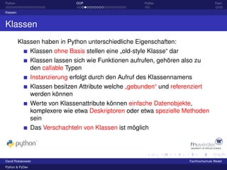 Python                           OOP                      PyDev                          Fazit

Klassen



Klassen
          Klassen haben in Python unterschiedliche Eigenschaften:
                 Klassen ohne Basis stellen eine „old-style Klasse“ dar
                 Klassen lassen sich wie Funktionen aufrufen, gehören also zu
                 den callable Typen
                 Instanzierung erfolgt durch den Aufruf des Klassennamens
                 Klassen besitzen Attribute welche „gebunden“ und referenziert
                 werden können
                 Werte von Klassenattribute können einfache Datenobjekte,
                 komplexere wie etwa Deskriptoren oder etwa spezielle Methoden
                 sein
                 Das Verschachteln von Klassen ist möglich




David Robakowski                                                          Fachhochschule Wedel
Python & PyDev
 