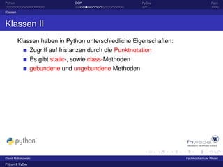 Python                           OOP                      PyDev                    Fazit

Klassen



Klassen II
          Klassen haben in Python unterschiedliche Eigenschaften:
                 Zugriff auf Instanzen durch die Punktnotation
                 Es gibt static-, sowie class-Methoden
                 gebundene und ungebundene Methoden




David Robakowski                                                    Fachhochschule Wedel
Python & PyDev
 