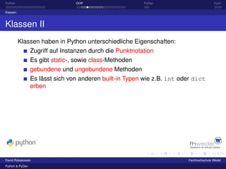 Python                           OOP                      PyDev                         Fazit

Klassen



Klassen II
          Klassen haben in Python unterschiedliche Eigenschaften:
                 Zugriff auf Instanzen durch die Punktnotation
                 Es gibt static-, sowie class-Methoden
                 gebundene und ungebundene Methoden
                 Es lässt sich von anderen built-in Typen wie z.B. int oder dict
                 erben




David Robakowski                                                         Fachhochschule Wedel
Python & PyDev
 