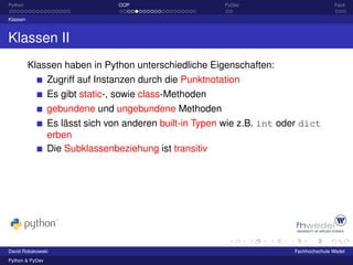 Python                           OOP                      PyDev                         Fazit

Klassen



Klassen II
          Klassen haben in Python unterschiedliche Eigenschaften:
                 Zugriff auf Instanzen durch die Punktnotation
                 Es gibt static-, sowie class-Methoden
                 gebundene und ungebundene Methoden
                 Es lässt sich von anderen built-in Typen wie z.B. int oder dict
                 erben
                 Die Subklassenbeziehung ist transitiv




David Robakowski                                                         Fachhochschule Wedel
Python & PyDev
 