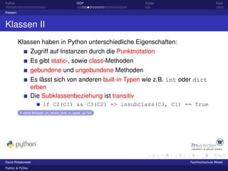 Python                                             OOP           PyDev                  Fazit

Klassen



Klassen II
          Klassen haben in Python unterschiedliche Eigenschaften:
                 Zugriff auf Instanzen durch die Punktnotation
                 Es gibt static-, sowie class-Methoden
                 gebundene und ungebundene Methoden
                 Es lässt sich von anderen built-in Typen wie z.B. int oder dict
                 erben
                 Die Subklassenbeziehung ist transitiv
                         if C2(C1) && C3(C2) => issubclass(C3, C1) == True
           siehe Beispiel: „ex_inherit_built_in_types_.py“ [4]




David Robakowski                                                         Fachhochschule Wedel
Python & PyDev
 