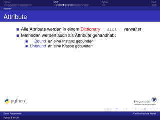 Python                           OOP                     PyDev                          Fazit

Klassen



Attribute
                 Alle Attribute werden in einem Dictionary __dict__ verwaltet
                 Methoden werden auch als Attribute gehandhabt
                       Bound an eine Instanz gebunden
                     Unbound an eine Klasse gebunden




David Robakowski                                                         Fachhochschule Wedel
Python & PyDev
 