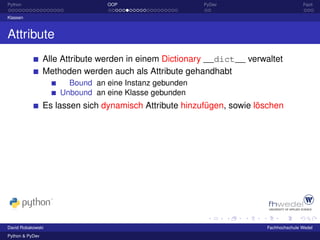 Python                           OOP                     PyDev                          Fazit

Klassen



Attribute
                 Alle Attribute werden in einem Dictionary __dict__ verwaltet
                 Methoden werden auch als Attribute gehandhabt
                       Bound an eine Instanz gebunden
                     Unbound an eine Klasse gebunden
                 Es lassen sich dynamisch Attribute hinzufügen, sowie löschen




David Robakowski                                                         Fachhochschule Wedel
Python & PyDev
 