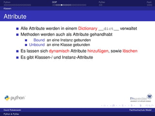 Python                           OOP                       PyDev                        Fazit

Klassen



Attribute
                 Alle Attribute werden in einem Dictionary __dict__ verwaltet
                 Methoden werden auch als Attribute gehandhabt
                       Bound an eine Instanz gebunden
                     Unbound an eine Klasse gebunden
                 Es lassen sich dynamisch Attribute hinzufügen, sowie löschen
                 Es gibt Klassen-/ und Instanz-Attribute




David Robakowski                                                         Fachhochschule Wedel
Python & PyDev
 