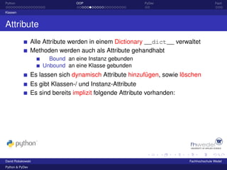 Python                            OOP                      PyDev                         Fazit

Klassen



Attribute
                 Alle Attribute werden in einem Dictionary __dict__ verwaltet
                 Methoden werden auch als Attribute gehandhabt
                       Bound an eine Instanz gebunden
                     Unbound an eine Klasse gebunden
                 Es lassen sich dynamisch Attribute hinzufügen, sowie löschen
                 Es gibt Klassen-/ und Instanz-Attribute
                 Es sind bereits implizit folgende Attribute vorhanden:




David Robakowski                                                          Fachhochschule Wedel
Python & PyDev
 