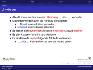 Python                            OOP                      PyDev                         Fazit

Klassen



Attribute
                 Alle Attribute werden in einem Dictionary __dict__ verwaltet
                 Methoden werden auch als Attribute gehandhabt
                       Bound an eine Instanz gebunden
                     Unbound an eine Klasse gebunden
                 Es lassen sich dynamisch Attribute hinzufügen, sowie löschen
                 Es gibt Klassen-/ und Instanz-Attribute
                 Es sind bereits implizit folgende Attribute vorhanden:
                      __class__ Klassenobjekt zu dem die Instanz gehört




David Robakowski                                                          Fachhochschule Wedel
Python & PyDev
 