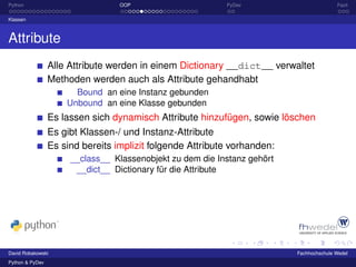 Python                            OOP                      PyDev                         Fazit

Klassen



Attribute
                 Alle Attribute werden in einem Dictionary __dict__ verwaltet
                 Methoden werden auch als Attribute gehandhabt
                       Bound an eine Instanz gebunden
                     Unbound an eine Klasse gebunden
                 Es lassen sich dynamisch Attribute hinzufügen, sowie löschen
                 Es gibt Klassen-/ und Instanz-Attribute
                 Es sind bereits implizit folgende Attribute vorhanden:
                      __class__ Klassenobjekt zu dem die Instanz gehört
                       __dict__ Dictionary für die Attribute




David Robakowski                                                          Fachhochschule Wedel
Python & PyDev
 