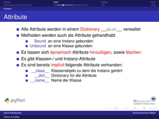 Python                            OOP                      PyDev                         Fazit

Klassen



Attribute
                 Alle Attribute werden in einem Dictionary __dict__ verwaltet
                 Methoden werden auch als Attribute gehandhabt
                       Bound an eine Instanz gebunden
                     Unbound an eine Klasse gebunden
                 Es lassen sich dynamisch Attribute hinzufügen, sowie löschen
                 Es gibt Klassen-/ und Instanz-Attribute
                 Es sind bereits implizit folgende Attribute vorhanden:
                     __class__ Klassenobjekt zu dem die Instanz gehört
                       __dict__ Dictionary für die Attribute
                     __name__ Name der Klasse




David Robakowski                                                          Fachhochschule Wedel
Python & PyDev
 