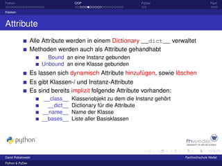 Python                             OOP                       PyDev                         Fazit

Klassen



Attribute
                 Alle Attribute werden in einem Dictionary __dict__ verwaltet
                 Methoden werden auch als Attribute gehandhabt
                       Bound an eine Instanz gebunden
                     Unbound an eine Klasse gebunden
                 Es lassen sich dynamisch Attribute hinzufügen, sowie löschen
                 Es gibt Klassen-/ und Instanz-Attribute
                 Es sind bereits implizit folgende Attribute vorhanden:
                      __class__   Klassenobjekt zu dem die Instanz gehört
                       __dict__   Dictionary für die Attribute
                     __name__     Name der Klasse
                     __bases__    Liste aller Basisklassen




David Robakowski                                                            Fachhochschule Wedel
Python & PyDev
 