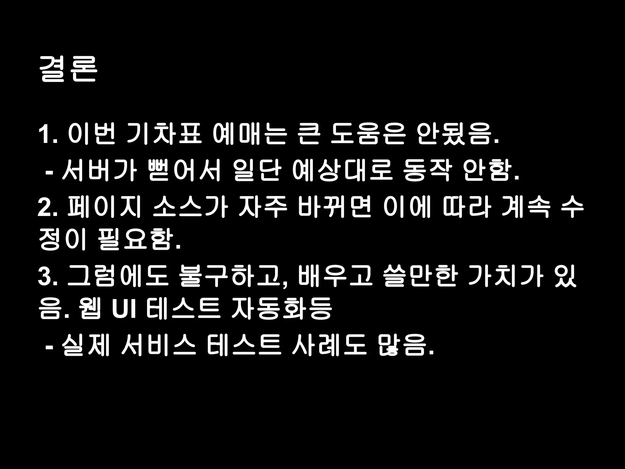 결론 1. 이번 기차표 예매는 큰 도움은 안됬음. - 서버가 뻗어서 일단 예상대로 동작 안함. 2. 페이지 소스가 자주 바뀌면 이에 따라 계속 수 정이 필요함. 3. 그럼에도 불구하고, 배우고 쓸만한 가치가 있 음. 웹 UI 테스트 자동화등 - 실제 서비스 테스트 사례도 많음. 