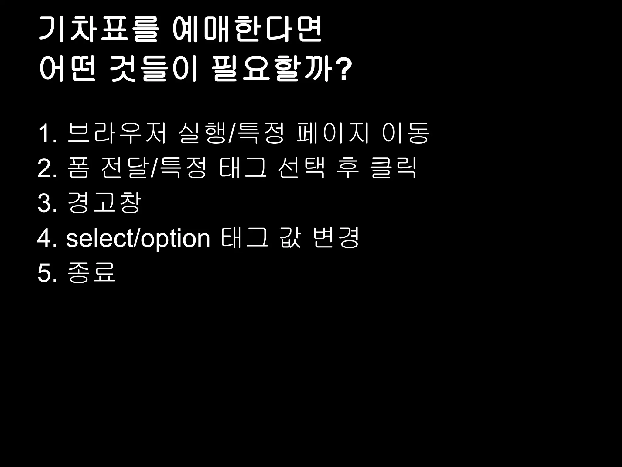 기차표를 예매한다면 어떤 것들이 필요할까? 1. 브라우저 실행/특정 페이지 이동 2. 폼 전달/특정 태그 선택 후 클릭 3. 경고창 4. select/option 태그 값 변경 5. 종료 