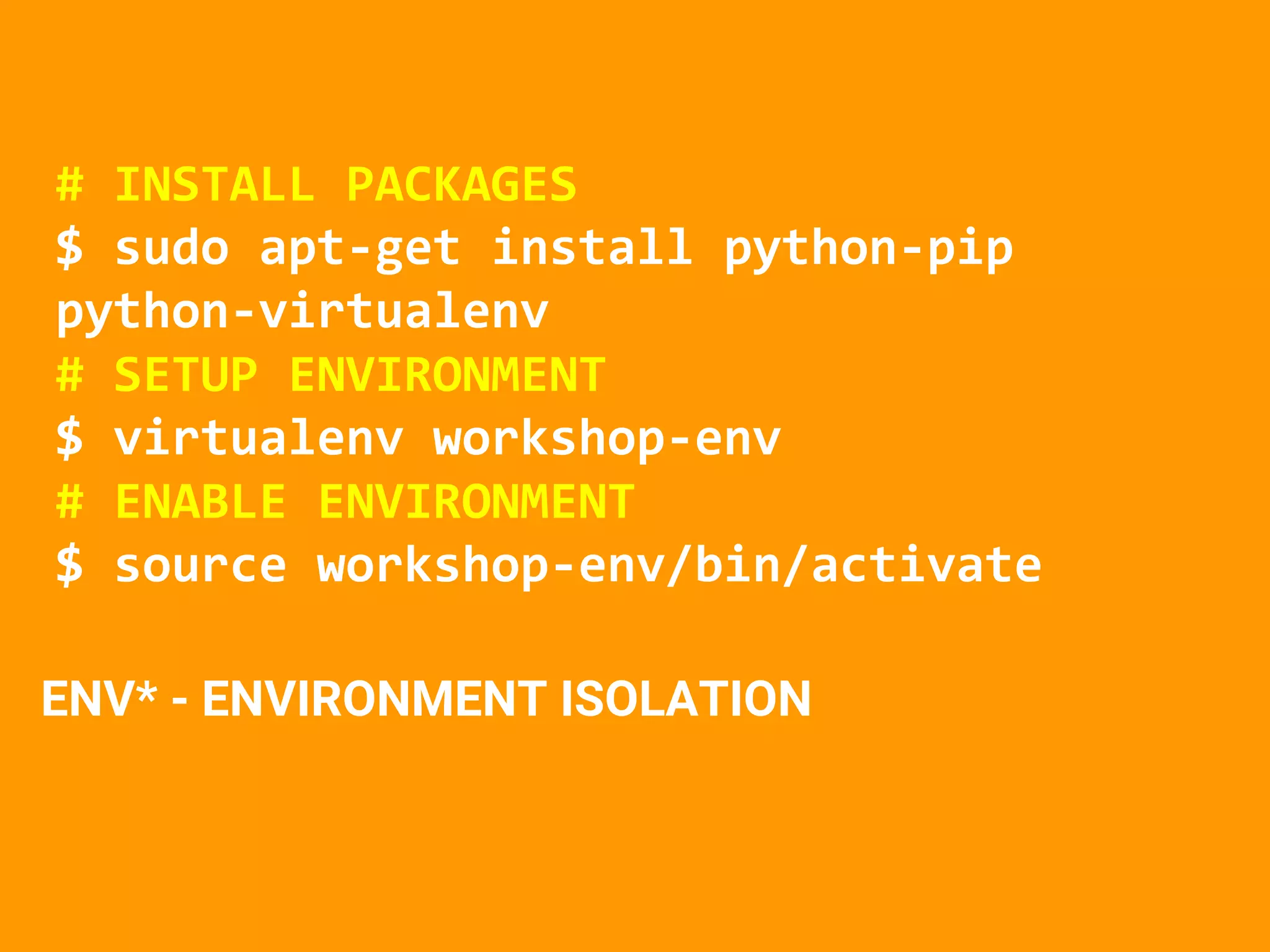 # INSTALL PACKAGES
$ sudo apt-get install python-pip
python-virtualenv
# SETUP ENVIRONMENT
$ virtualenv workshop-env
# ENABLE ENVIRONMENT
$ source workshop-env/bin/activate
ENV* - ENVIRONMENT ISOLATION
 