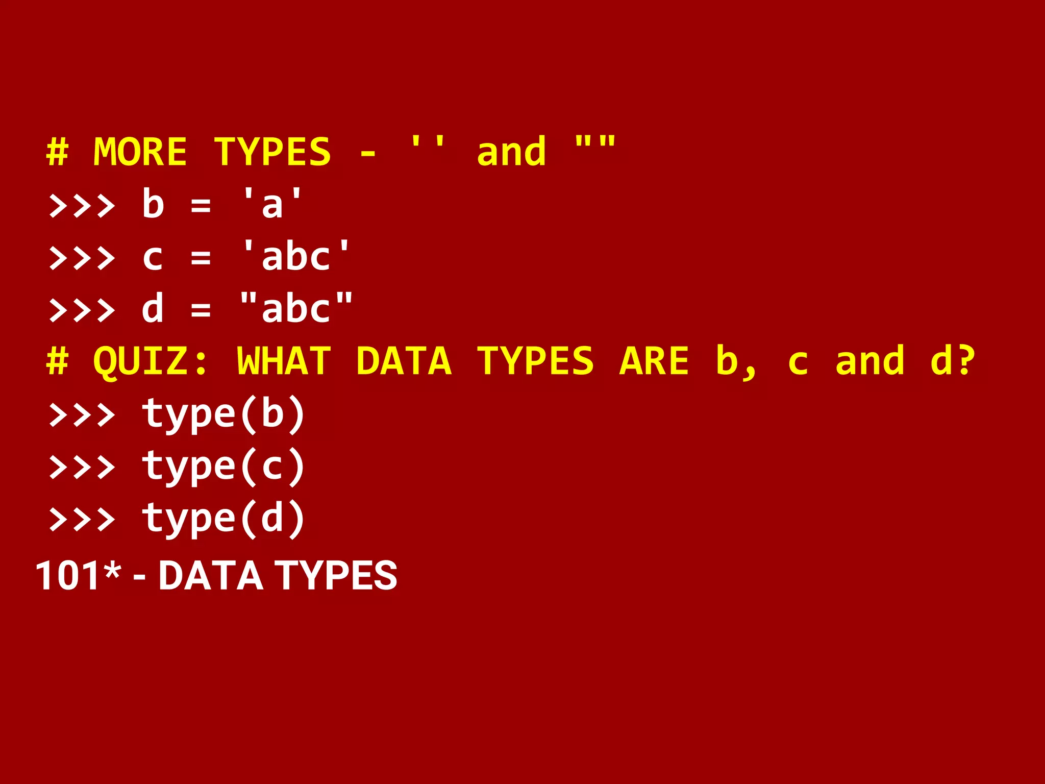 # MORE TYPES - '' and ""
>>> b = 'a'
>>> c = 'abc'
>>> d = "abc"
# QUIZ: WHAT DATA TYPES ARE b, c and d?
>>> type(b)
>>> type(c)
>>> type(d)
101* - DATA TYPES
 