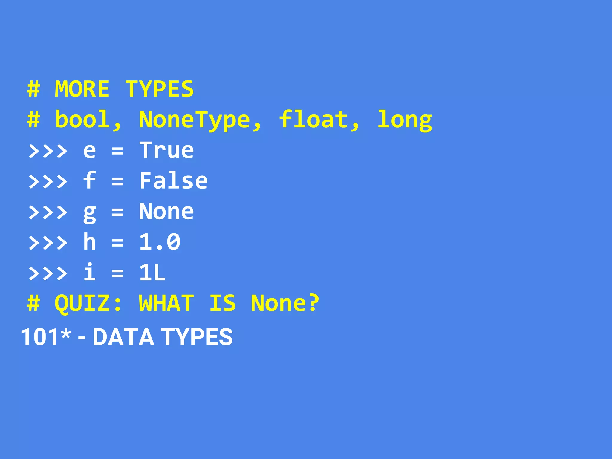 # MORE TYPES
# bool, NoneType, float, long
>>> e = True
>>> f = False
>>> g = None
>>> h = 1.0
>>> i = 1L
# QUIZ: WHAT IS None?
101* - DATA TYPES
 