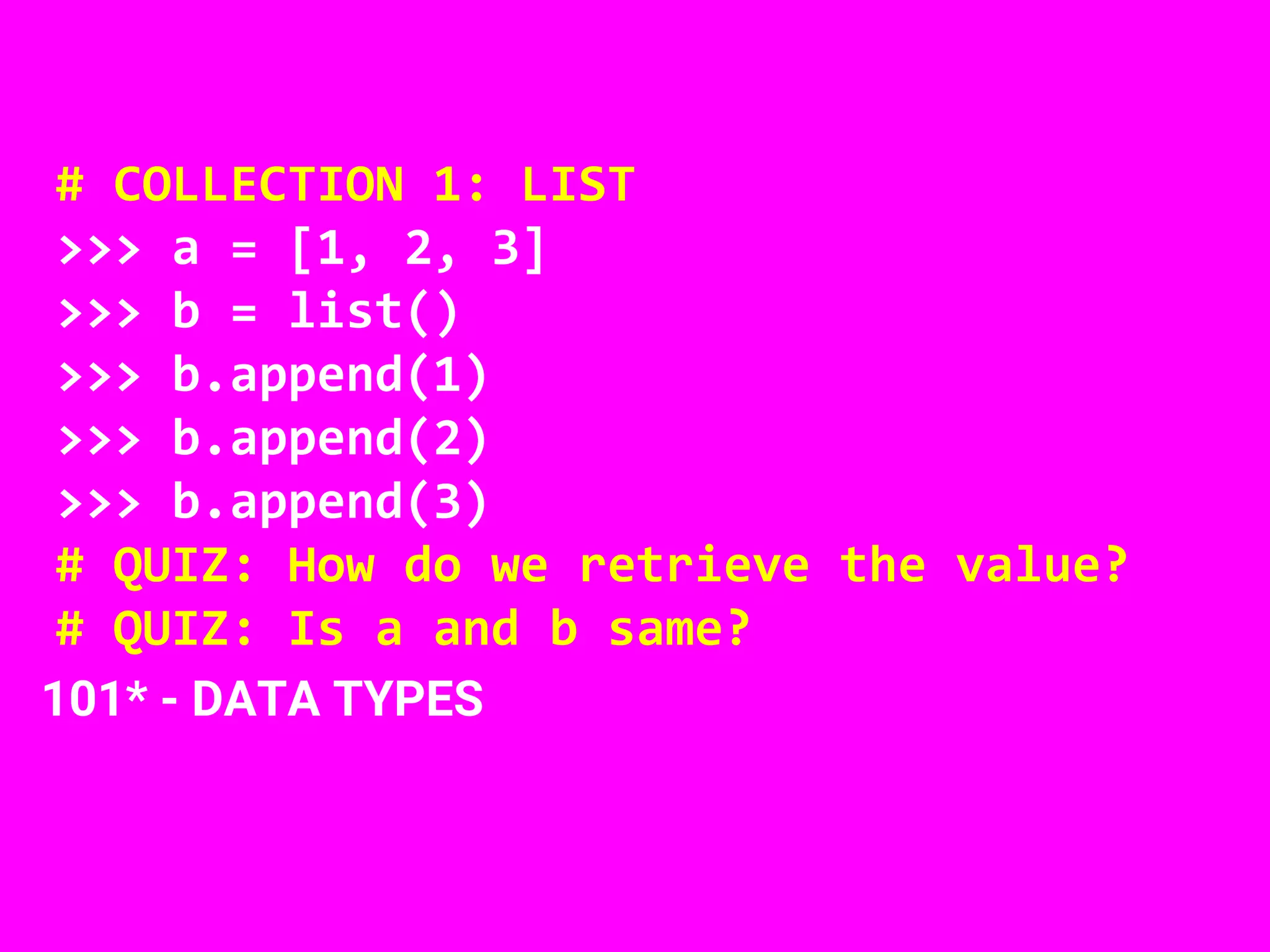 # COLLECTION 1: LIST
>>> a = [1, 2, 3]
>>> b = list()
>>> b.append(1)
>>> b.append(2)
>>> b.append(3)
# QUIZ: How do we retrieve the value?
# QUIZ: Is a and b same?
101* - DATA TYPES
 