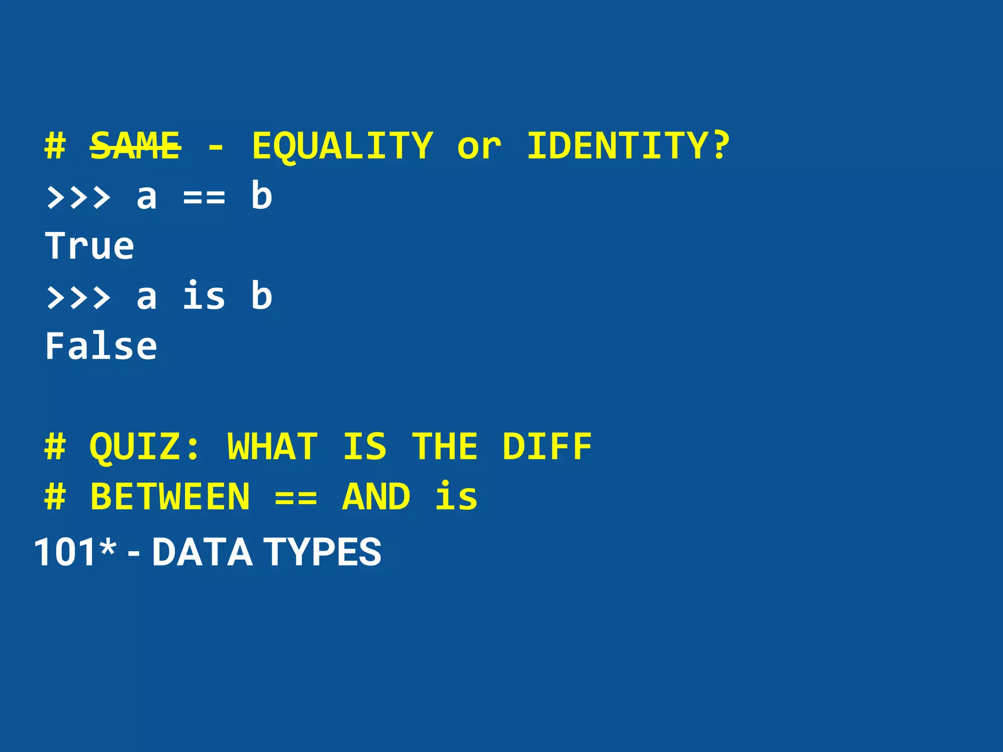 # SAME - EQUALITY or IDENTITY?
>>> a == b
True
>>> a is b
False
# QUIZ: WHAT IS THE DIFF
# BETWEEN == AND is
101* - DATA TYPES
 