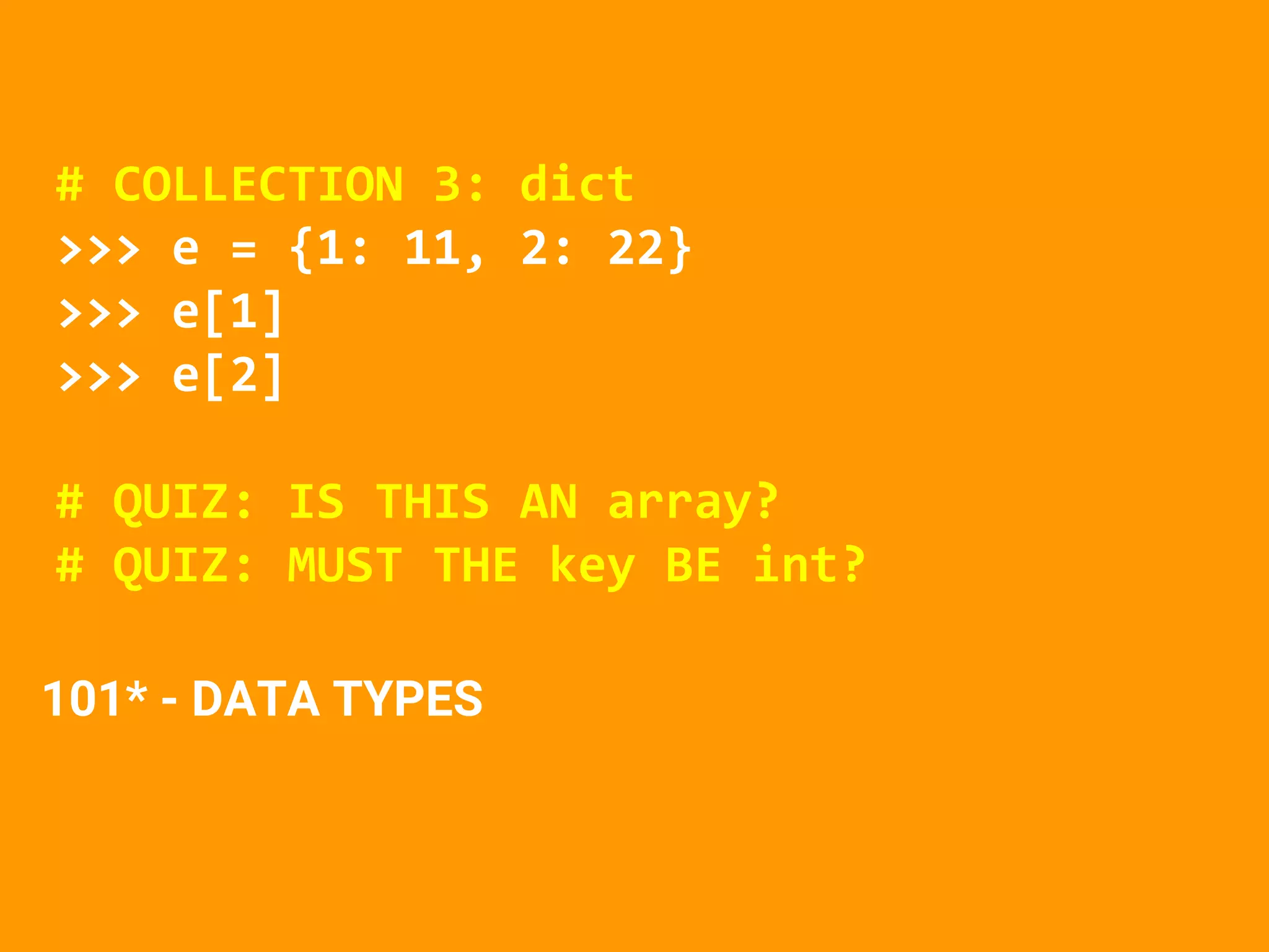# COLLECTION 3: dict
>>> e = {1: 11, 2: 22}
>>> e[1]
>>> e[2]
# QUIZ: IS THIS AN array?
# QUIZ: MUST THE key BE int?
101* - DATA TYPES
 